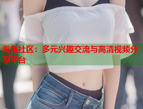 海角社区：多元兴趣交流与高清视频分享平台