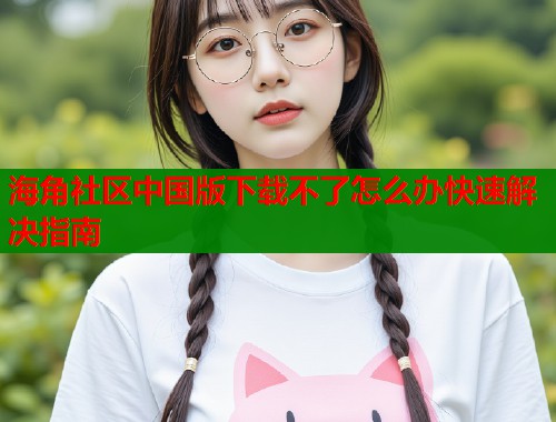 海角社区中国版下载不了怎么办快速解决指南