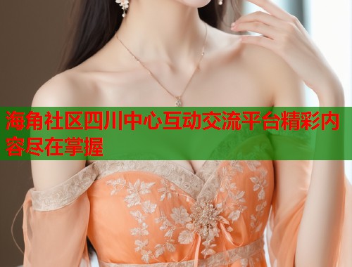 海角社区四川中心互动交流平台精彩内容尽在掌握