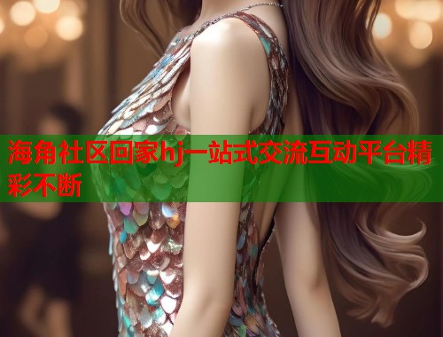 海角社区回家hj一站式交流互动平台精彩不断 海角社区回家hj一站式交流互动平台精彩不断