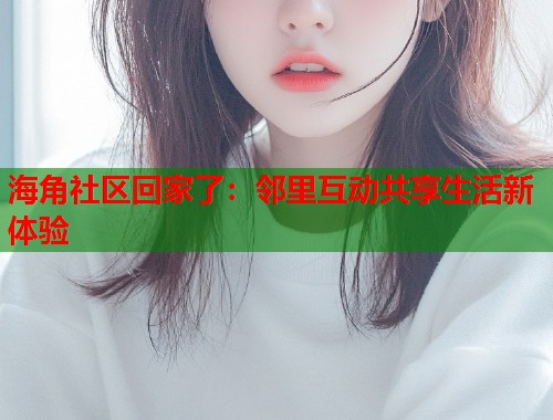 海角社区回家了:邻里互动共享生活新体验 海角社区回家了:邻里互动共享生活新体验