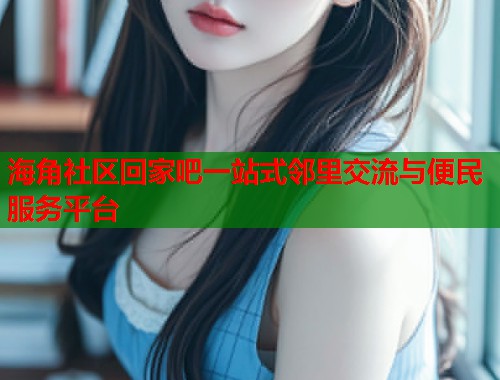 海角社区回家吧一站式邻里交流与便民服务平台