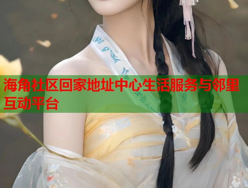 海角社区回家地址中心生活服务与邻里互动平台