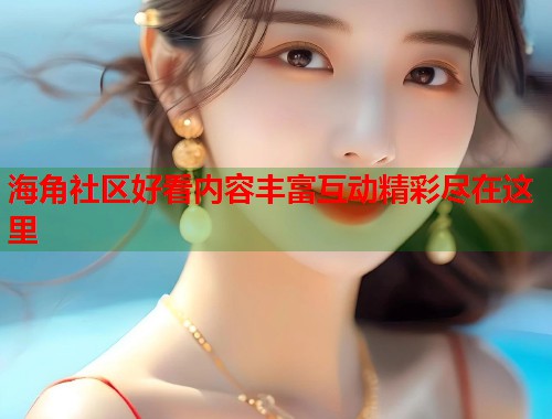 海角社区好看内容丰富互动精彩尽在这里