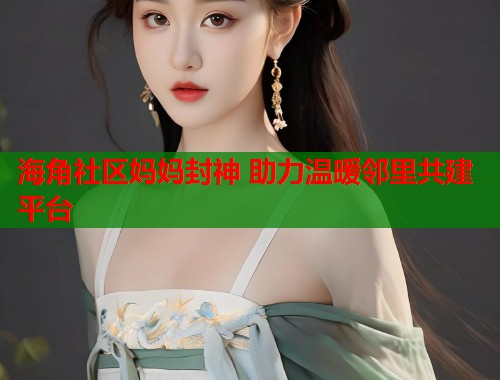 海角社区妈妈封神 助力温暖邻里共建平台 海角社区妈妈封神 助力温暖邻里共建平台