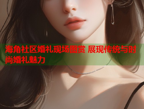 海角社区婚礼现场图赏 展现传统与时尚婚礼魅力 海角社区婚礼现场图赏 展现传统与时尚婚礼魅力