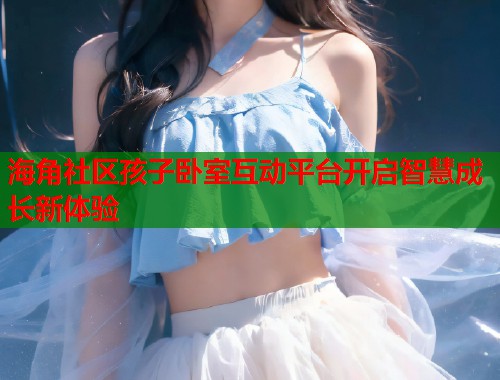 海角社区孩子卧室互动平台开启智慧成长新体验 海角社区孩子卧室互动平台开启智慧成长新体验