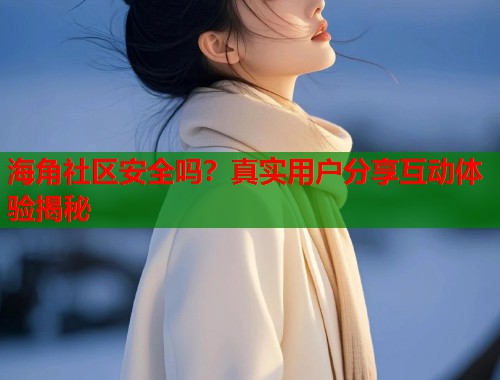 海角社区安全吗？真实用户分享互动体验揭秘