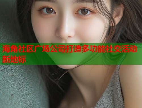 海角社区广场公司打造多功能社交活动新地标 海角社区广场公司打造多功能社交活动新地标