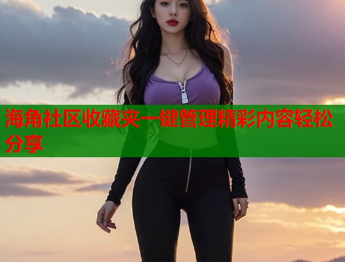海角社区收藏夹一键管理精彩内容轻松分享 海角社区收藏夹一键管理精彩内容轻松分享
