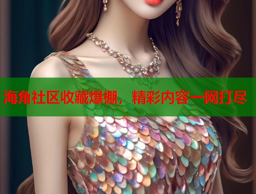海角社区收藏爆棚，精彩内容一网打尽