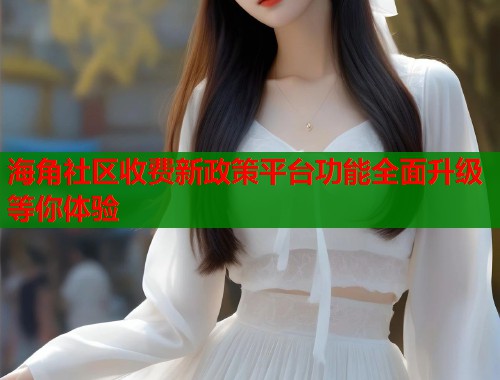海角社区收费新政策平台功能全面升级等你体验