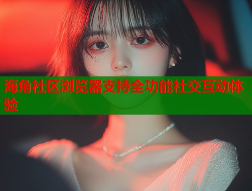 海角社区浏览器支持全功能社交互动体验 海角社区浏览器支持全功能社交互动体验