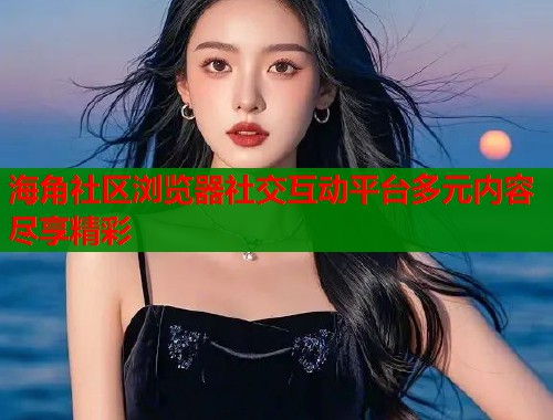 海角社区浏览器社交互动平台多元内容尽享精彩