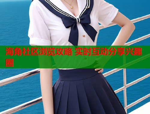 海角社区浏览攻略 实时互动分享兴趣圈