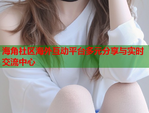海角社区海外互动平台多元分享与实时交流中心