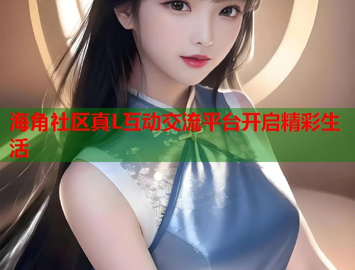 海角社区真L互动交流平台开启精彩生活 海角社区真L互动交流平台开启精彩生活