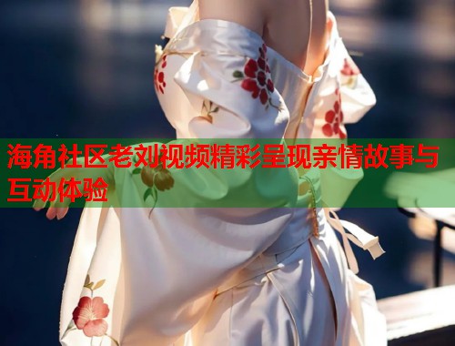 海角社区老刘视频精彩呈现亲情故事与互动体验