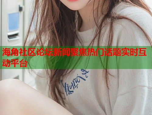 海角社区论坛新闻聚焦热门话题实时互动平台