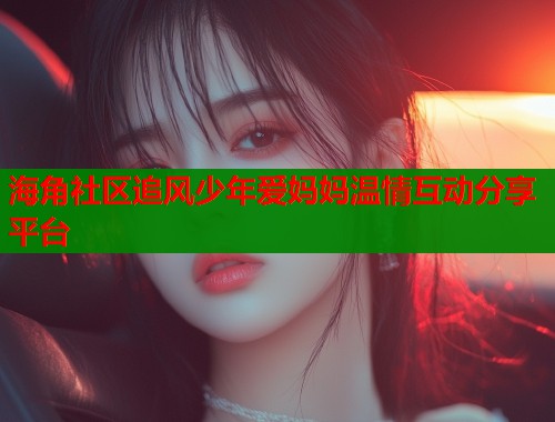 海角社区追风少年爱妈妈温情互动分享平台