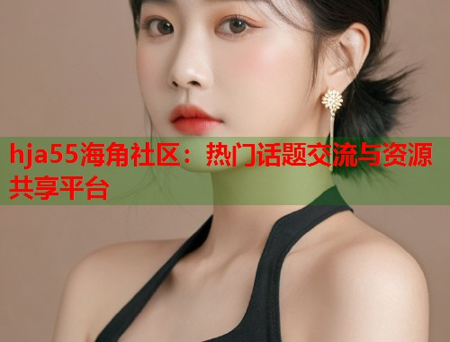 hja55海角社区：热门话题交流与资源共享平台