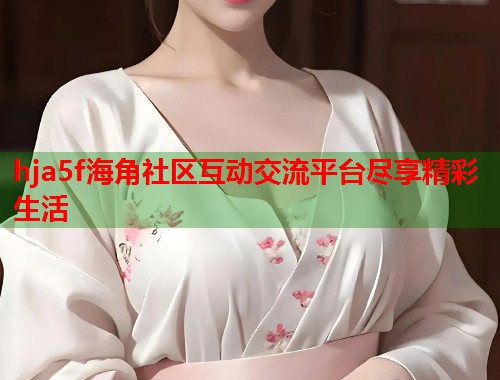 hja5f海角社区互动交流平台尽享精彩生活