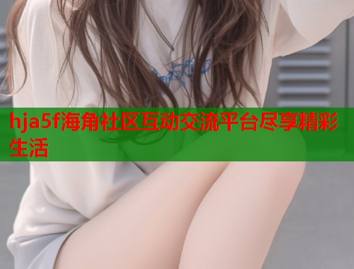 hja5f海角社区互动交流平台尽享精彩生活