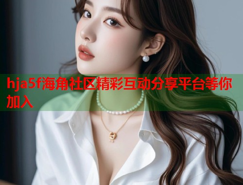 hja5f海角社区精彩互动分享平台等你加入