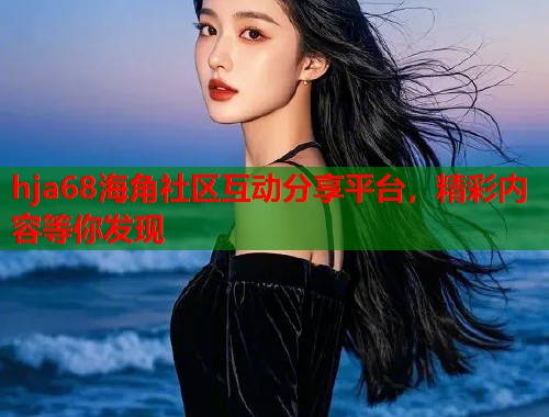 hja68海角社区互动分享平台，精彩内容等你发现