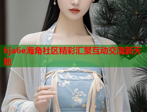 hja6e海角社区精彩汇聚互动交流新天地