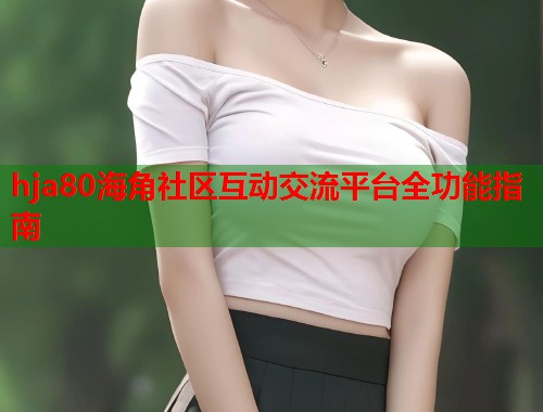 hja80海角社区互动交流平台全功能指南