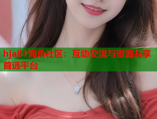 hja81海角社区：互动交流与资源共享首选平台