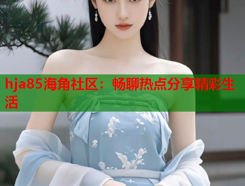 hja85海角社区：畅聊热点分享精彩生活