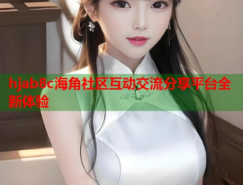 hjab8c海角社区互动交流分享平台全新体验 hjab8c海角社区互动交流分享平台全新体验