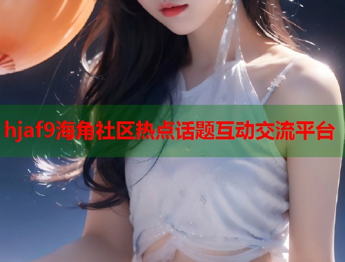 hjaf9海角社区热点话题互动交流平台