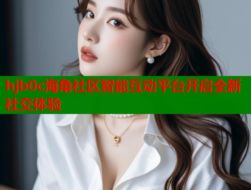 hjb0c海角社区智能互动平台开启全新社交体验 hjb0c海角社区智能互动平台开启全新社交体验