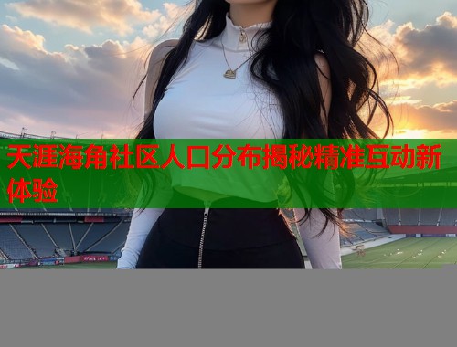 天涯海角社区人口分布揭秘精准互动新体验 天涯海角社区人口分布揭秘精准互动新体验