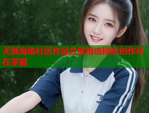 天涯海角社区作品合集精选精彩创作尽在掌握 天涯海角社区作品合集精选精彩创作尽在掌握