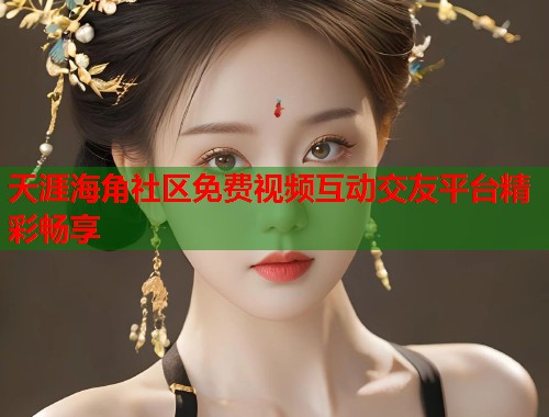 天涯海角社区免费视频互动交友平台精彩畅享 天涯海角社区免费视频互动交友平台精彩畅享