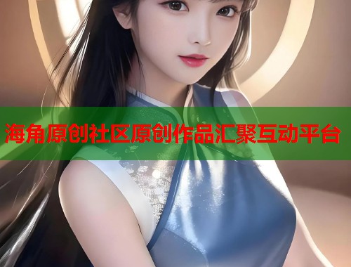 海角原创社区原创作品汇聚互动平台 海角原创社区原创作品汇聚互动平台