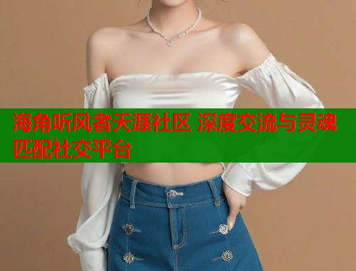 海角听风者天涯社区 深度交流与灵魂匹配社交平台 海角听风者天涯社区 深度交流与灵魂匹配社交平台
