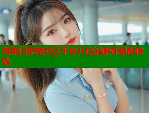 海角回家路社区平台开启温暖邻里新体验 海角回家路社区平台开启温暖邻里新体验