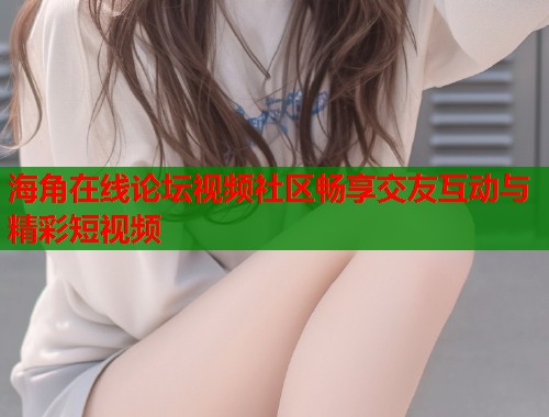 海角在线论坛视频社区畅享交友互动与精彩短视频 海角在线论坛视频社区畅享交友互动与精彩短视频