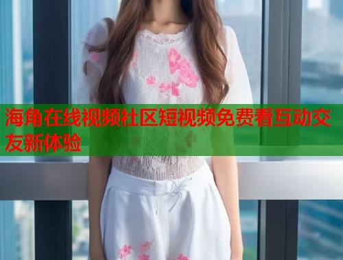 海角在线视频社区短视频免费看互动交友新体验 海角在线视频社区短视频免费看互动交友新体验