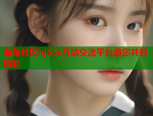 海角社区hj55e互动交流平台邀您共创精彩