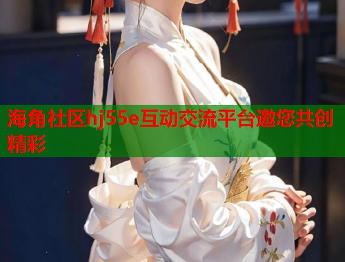 海角社区hj55e互动交流平台邀您共创精彩 海角社区hj55e互动交流平台邀您共创精彩