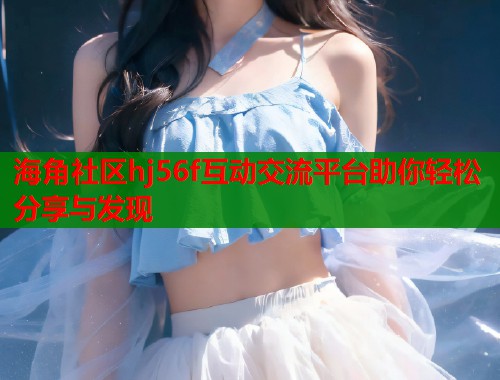 海角社区hj56f互动交流平台助你轻松分享与发现 海角社区hj56f互动交流平台助你轻松分享与发现