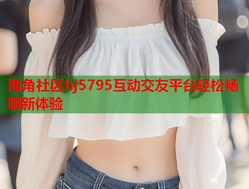海角社区hj5795互动交友平台轻松畅聊新体验 海角社区hj5795互动交友平台轻松畅聊新体验