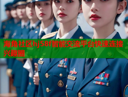 海角社区hj58f智能交流平台快速连接兴趣圈