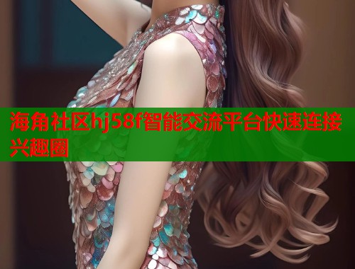 海角社区hj58f智能交流平台快速连接兴趣圈